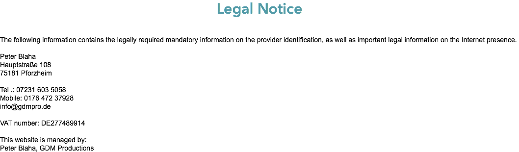 Legal Notice The following information contains the legally required mandatory information on the provider identification, as well as important legal information on the Internet presence. Peter Blaha Hauptstraße 108 75181 Pforzheim Tel .: 07231 603 5058 Mobile: 0176 472 37928 info@gdmpro.de VAT number: DE277489914 This website is managed by: Peter Blaha, GDM Productions